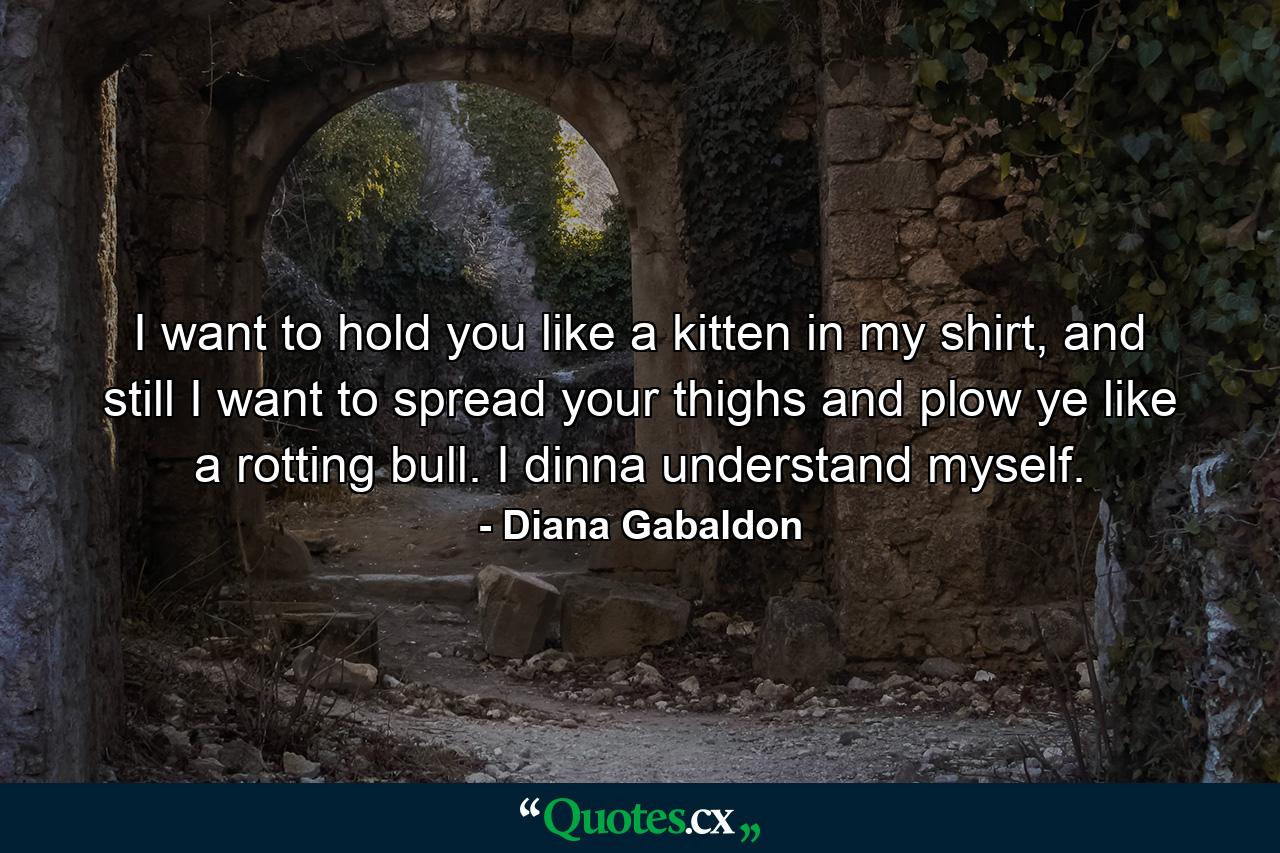 I want to hold you like a kitten in my shirt, and still I want to spread your thighs and plow ye like a rotting bull. I dinna understand myself. - Quote by Diana Gabaldon