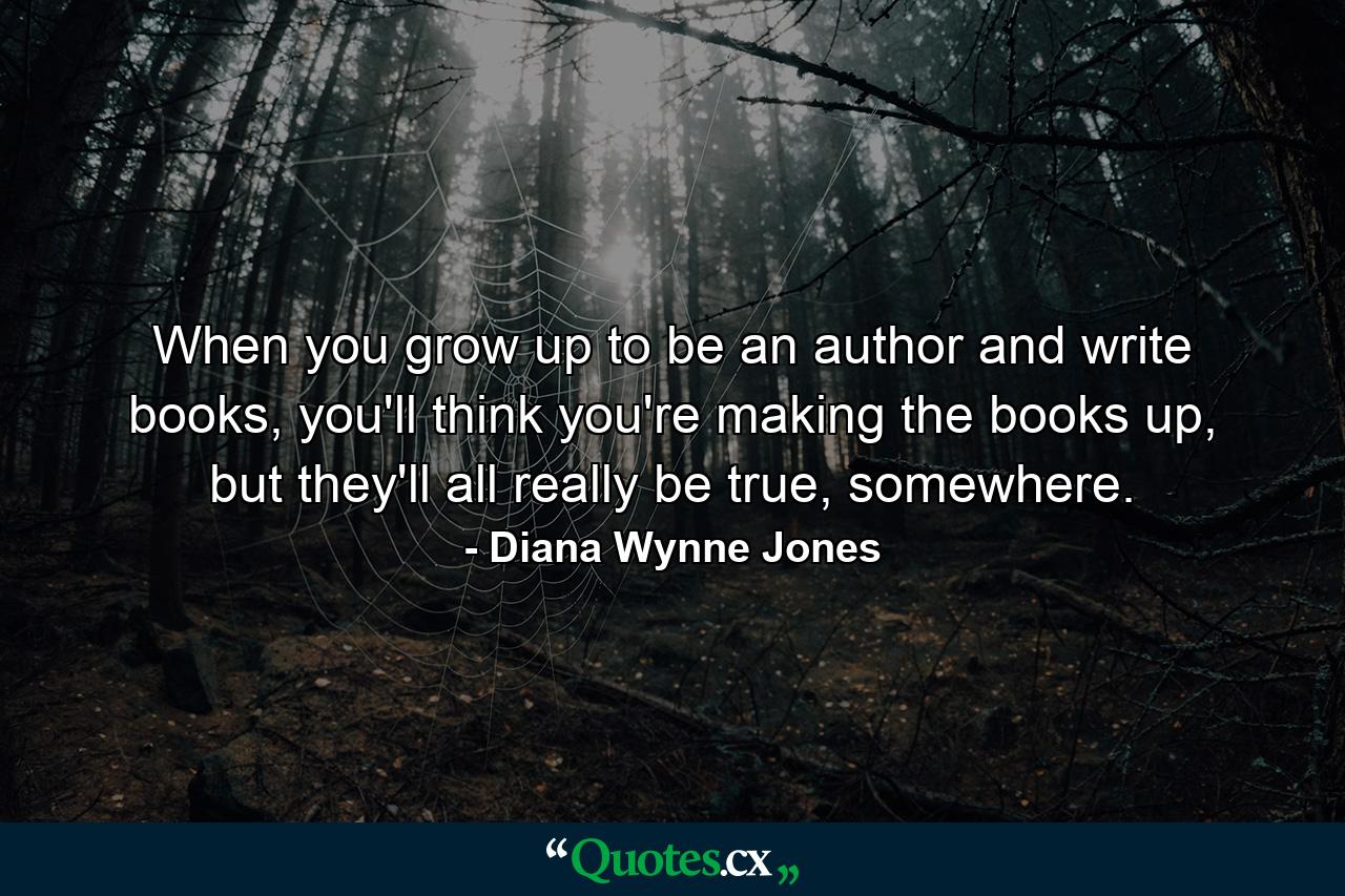 When you grow up to be an author and write books, you'll think you're making the books up, but they'll all really be true, somewhere. - Quote by Diana Wynne Jones