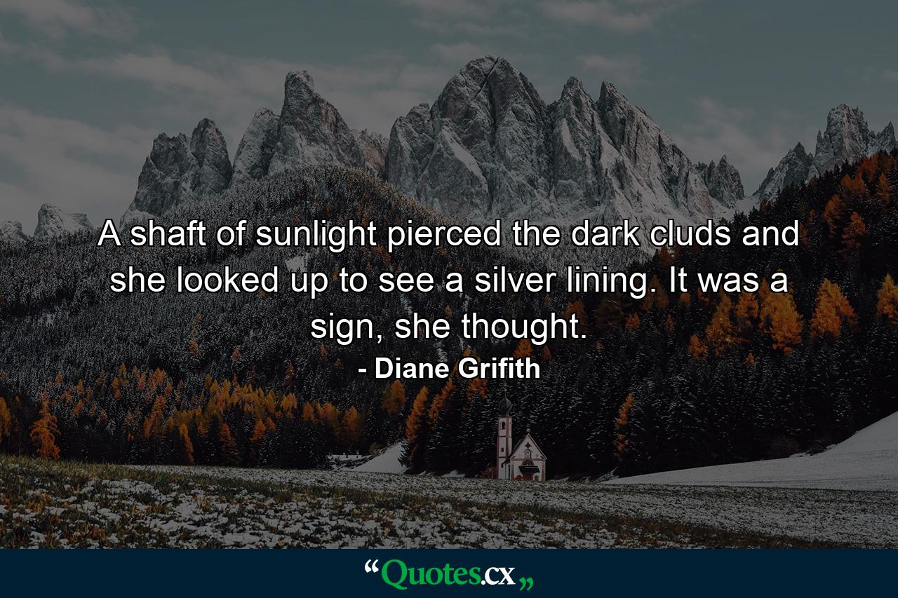 A shaft of sunlight pierced the dark cluds and she looked up to see a silver lining. It was a sign, she thought. - Quote by Diane Grifith