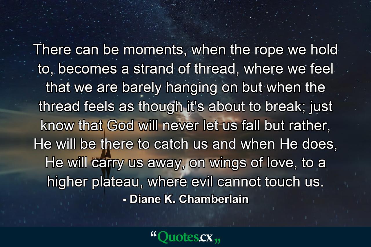 There can be moments, when the rope we hold to, becomes a strand of thread, where we feel that we are barely hanging on but when the thread feels as though it's about to break; just know that God will never let us fall but rather, He will be there to catch us and when He does, He will carry us away, on wings of love, to a higher plateau, where evil cannot touch us. - Quote by Diane K. Chamberlain