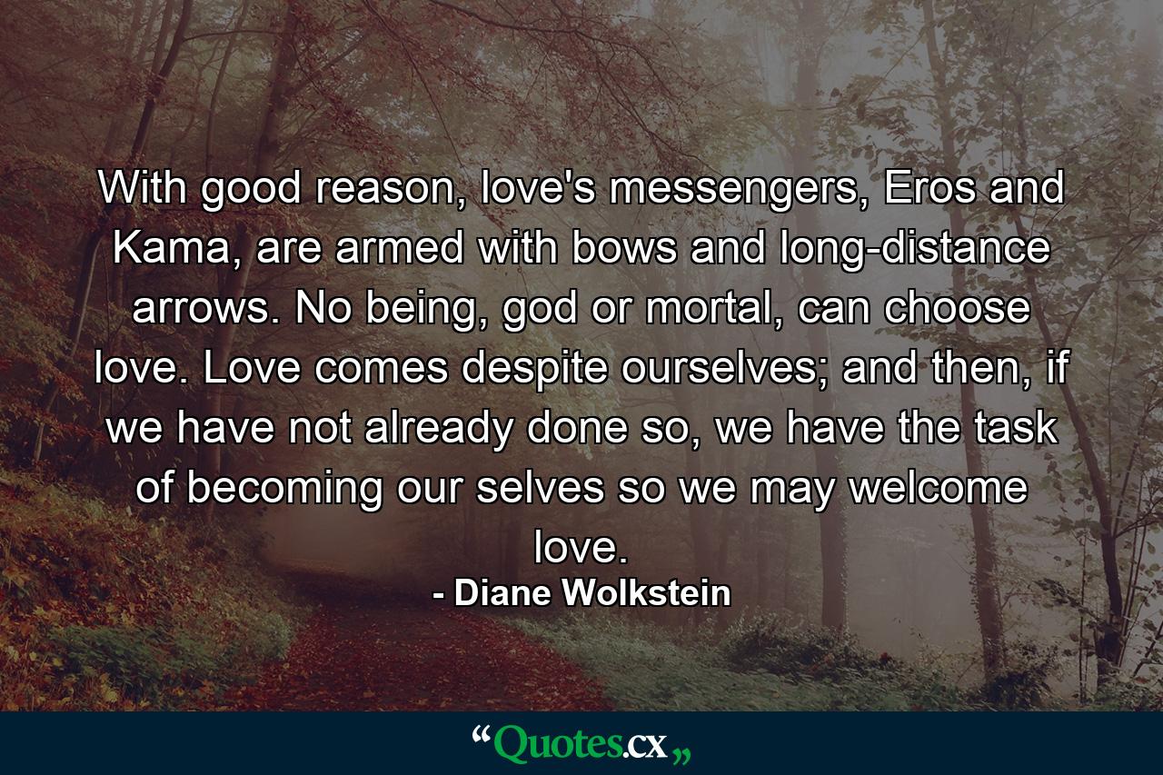 With good reason, love's messengers, Eros and Kama, are armed with bows and long-distance arrows. No being, god or mortal, can choose love. Love comes despite ourselves; and then, if we have not already done so, we have the task of becoming our selves so we may welcome love. - Quote by Diane Wolkstein