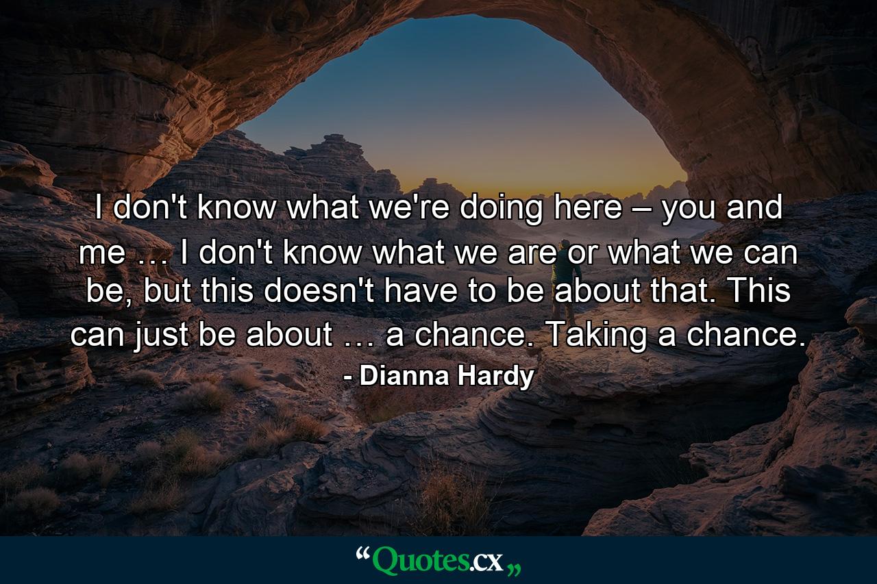 I don't know what we're doing here – you and me … I don't know what we are or what we can be, but this doesn't have to be about that. This can just be about … a chance. Taking a chance. - Quote by Dianna Hardy