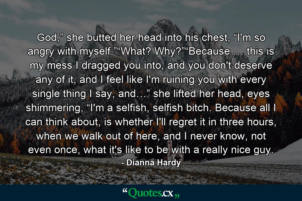 God,” she butted her head into his chest, “I'm so angry with myself.”“What? Why?”“Because … this is my mess I dragged you into, and you don't deserve any of it, and I feel like I'm ruining you with every single thing I say, and…” she lifted her head, eyes shimmering, “I'm a selfish, selfish bitch. Because all I can think about, is whether I'll regret it in three hours, when we walk out of here, and I never know, not even once, what it's like to be with a really nice guy. - Quote by Dianna Hardy