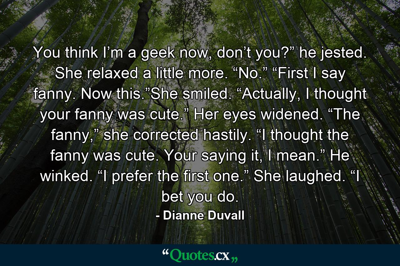 You think I’m a geek now, don’t you?” he jested. She relaxed a little more. “No.” “First I say fanny. Now this.”She smiled. “Actually, I thought your fanny was cute.” Her eyes widened. “The fanny,” she corrected hastily. “I thought the fanny was cute. Your saying it, I mean.” He winked. “I prefer the first one.” She laughed. “I bet you do. - Quote by Dianne Duvall