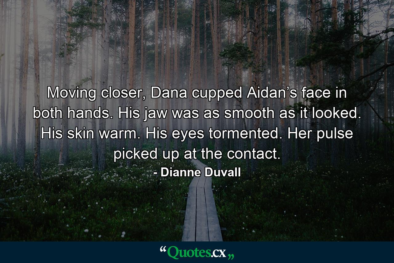 Moving closer, Dana cupped Aidan’s face in both hands. His jaw was as smooth as it looked. His skin warm. His eyes tormented. Her pulse picked up at the contact. - Quote by Dianne Duvall