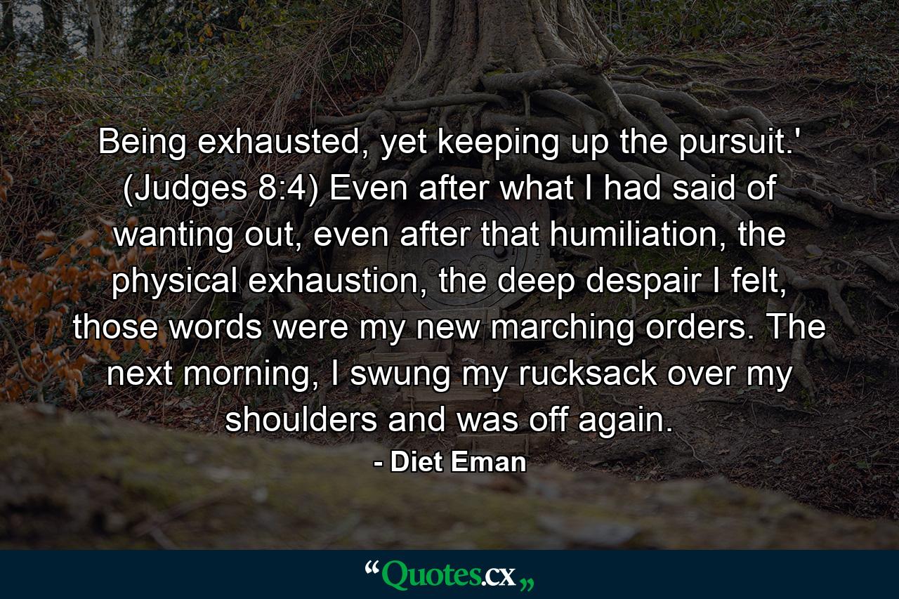 Being exhausted, yet keeping up the pursuit.' (Judges 8:4) Even after what I had said of wanting out, even after that humiliation, the physical exhaustion, the deep despair I felt, those words were my new marching orders. The next morning, I swung my rucksack over my shoulders and was off again. - Quote by Diet Eman