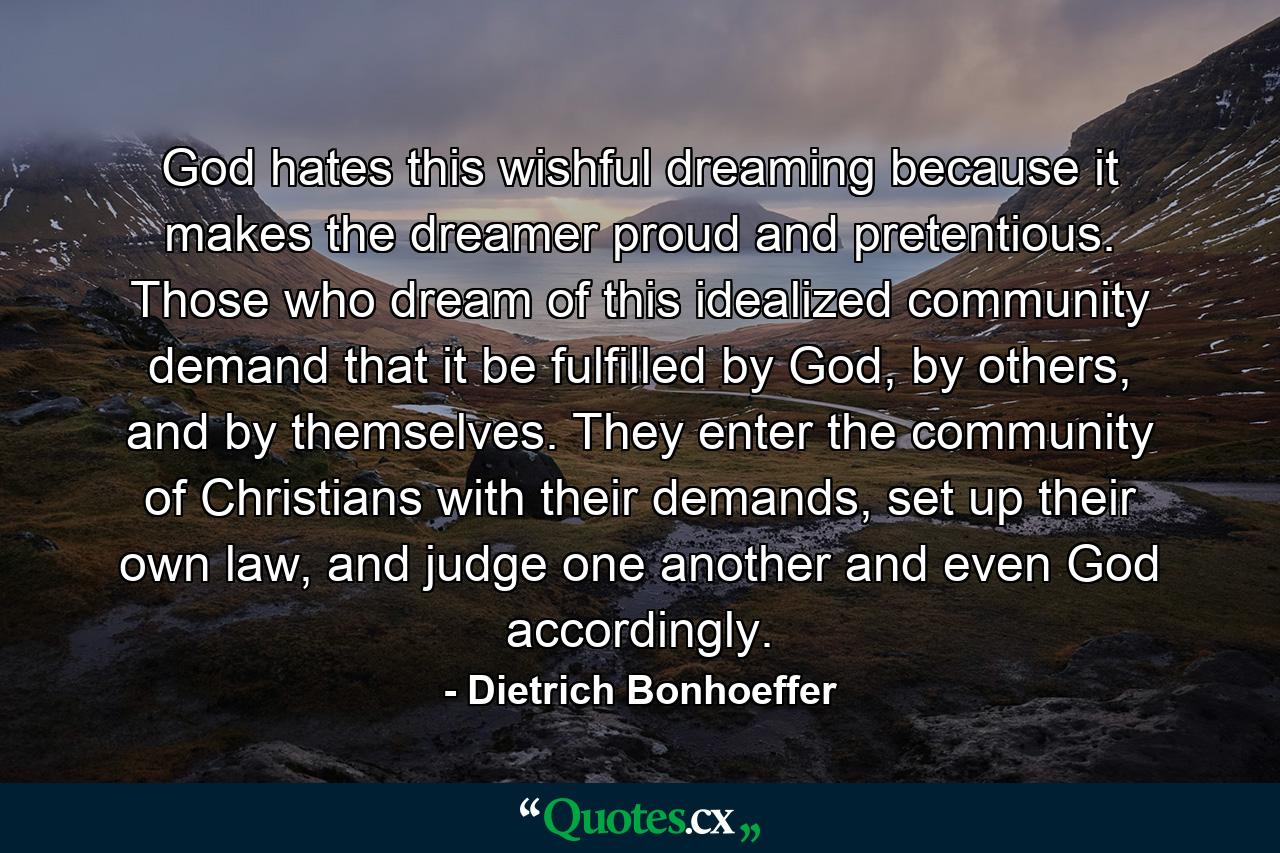 God hates this wishful dreaming because it makes the dreamer proud and pretentious. Those who dream of this idealized community demand that it be fulfilled by God, by others, and by themselves. They enter the community of Christians with their demands, set up their own law, and judge one another and even God accordingly. - Quote by Dietrich Bonhoeffer