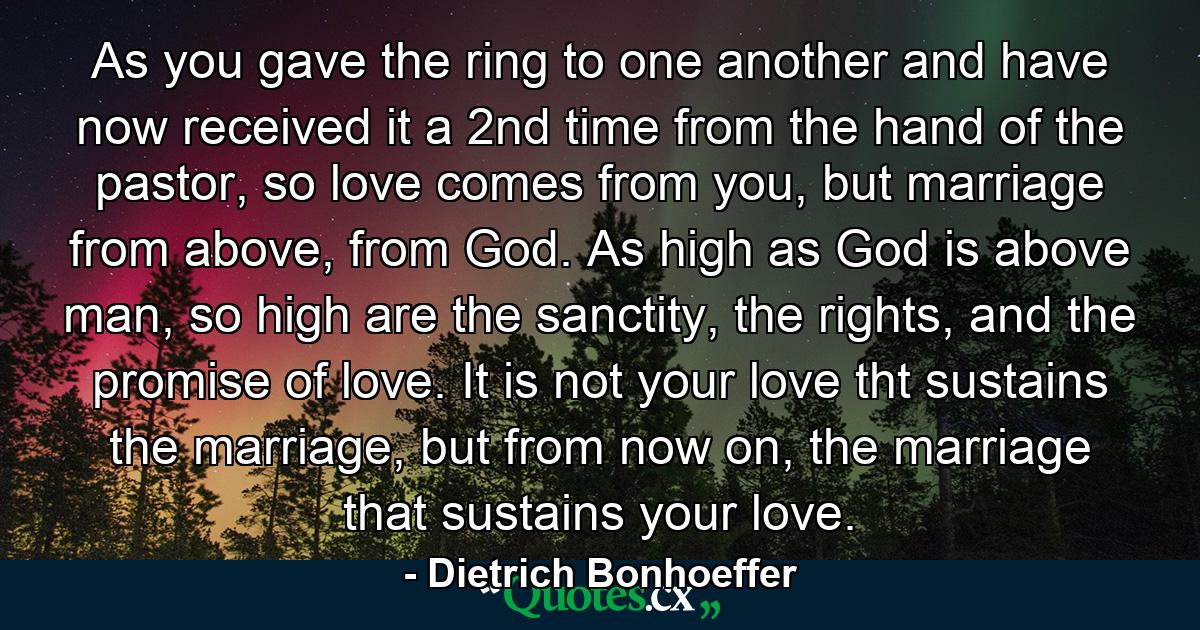 As you gave the ring to one another and have now received it a 2nd time from the hand of the pastor, so love comes from you, but marriage from above, from God. As high as God is above man, so high are the sanctity, the rights, and the promise of love. It is not your love tht sustains the marriage, but from now on, the marriage that sustains your love. - Quote by Dietrich Bonhoeffer