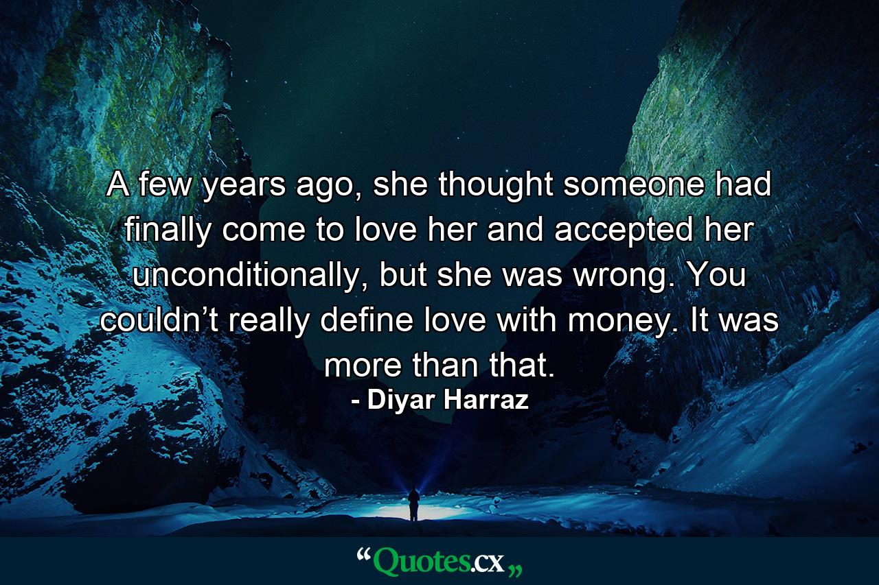 A few years ago, she thought someone had finally come to love her and accepted her unconditionally, but she was wrong. You couldn’t really define love with money. It was more than that. - Quote by Diyar Harraz