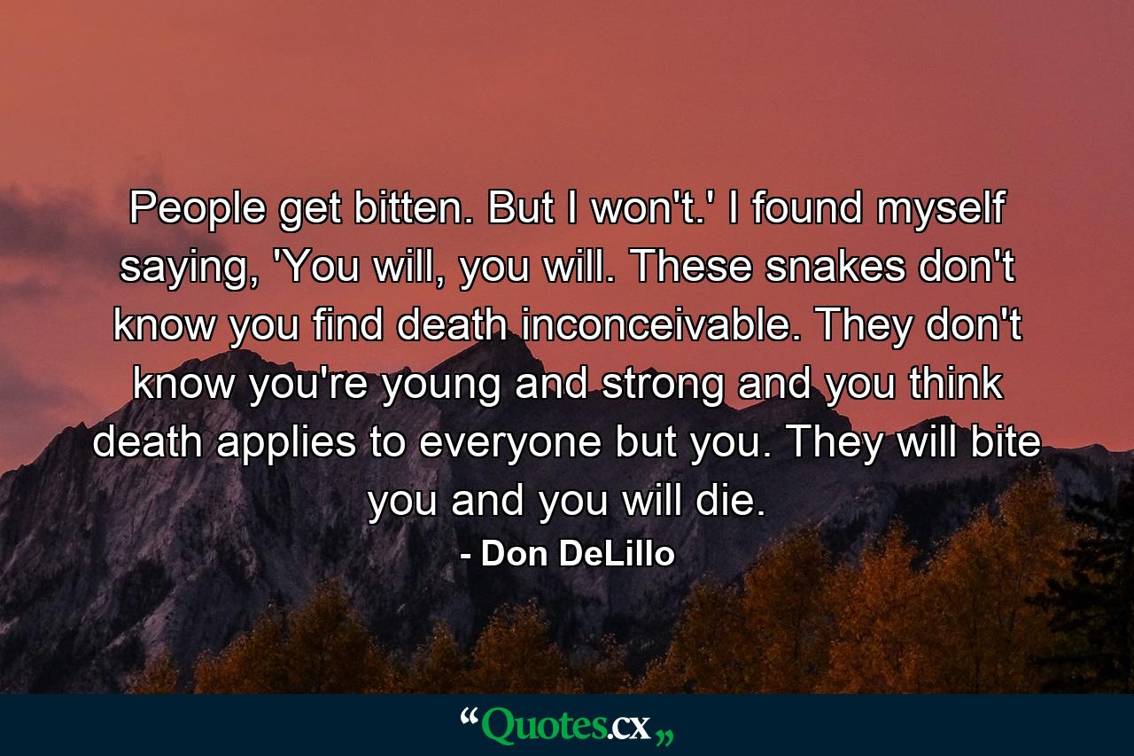 People get bitten. But I won't.' I found myself saying, 'You will, you will. These snakes don't know you find death inconceivable. They don't know you're young and strong and you think death applies to everyone but you. They will bite you and you will die. - Quote by Don DeLillo