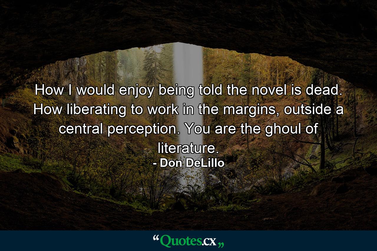 How I would enjoy being told the novel is dead. How liberating to work in the margins, outside a central perception. You are the ghoul of literature. - Quote by Don DeLillo