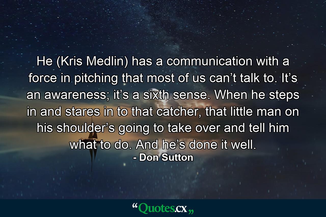 He (Kris Medlin) has a communication with a force in pitching that most of us can’t talk to. It’s an awareness; it’s a sixth sense. When he steps in and stares in to that catcher, that little man on his shoulder’s going to take over and tell him what to do. And he’s done it well. - Quote by Don Sutton