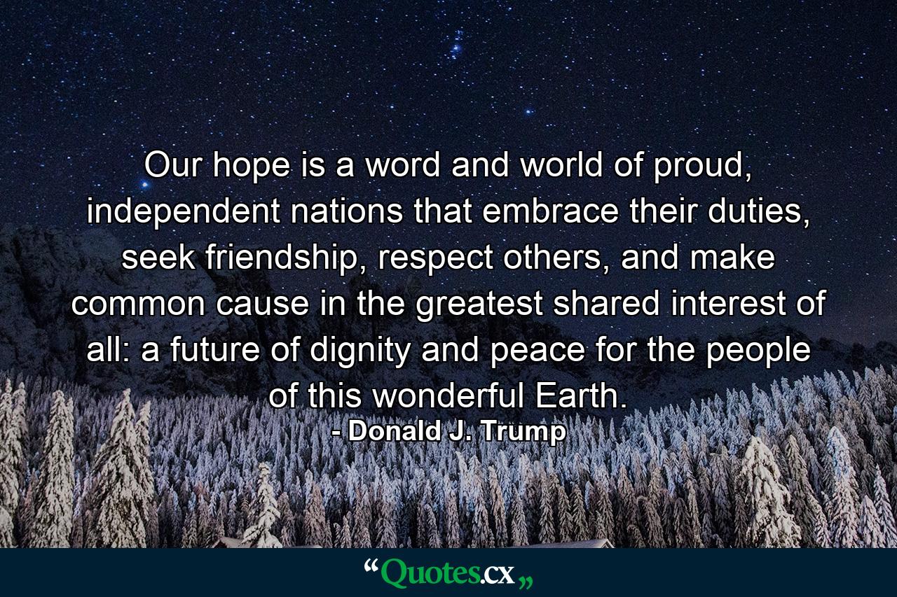 Our hope is a word and world of proud, independent nations that embrace their duties, seek friendship, respect others, and make common cause in the greatest shared interest of all: a future of dignity and peace for the people of this wonderful Earth. - Quote by Donald J. Trump