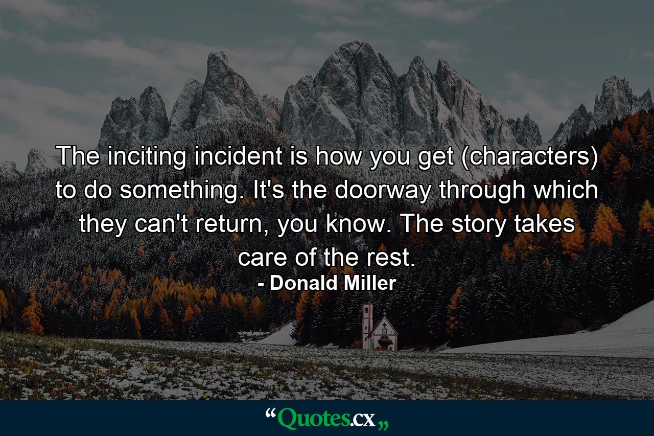 The inciting incident is how you get (characters) to do something. It's the doorway through which they can't return, you know. The story takes care of the rest. - Quote by Donald Miller