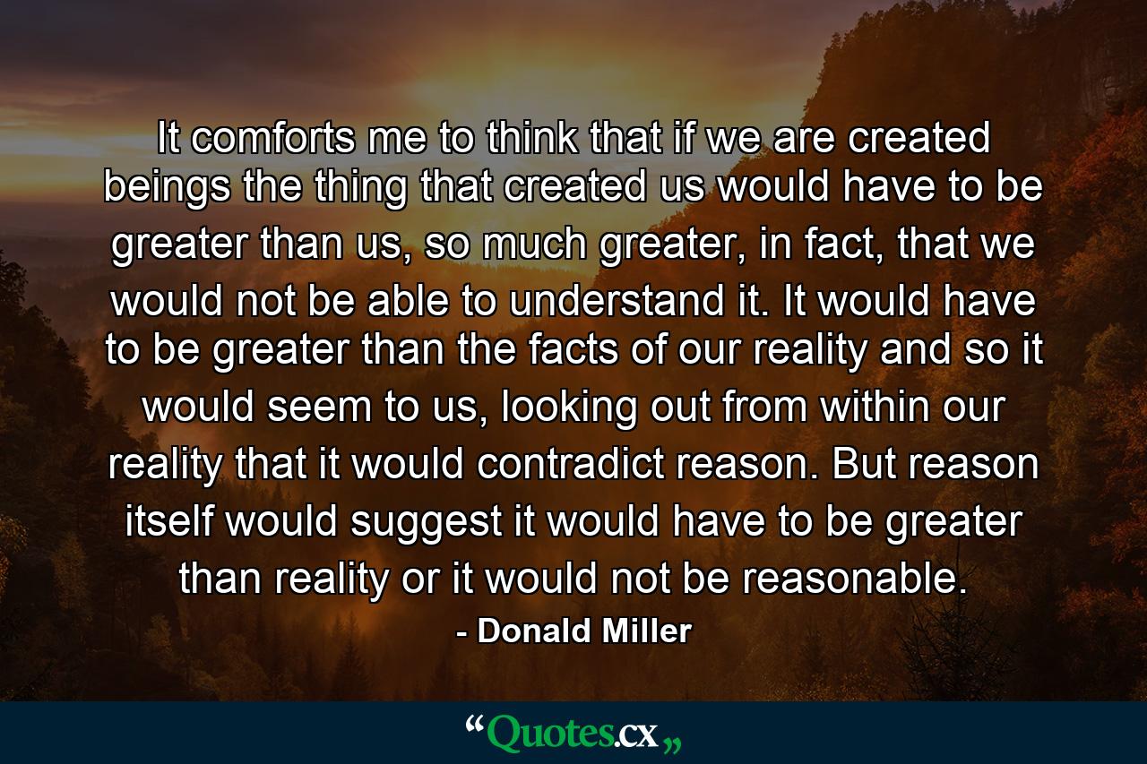 It comforts me to think that if we are created beings the thing that created us would have to be greater than us, so much greater, in fact, that we would not be able to understand it. It would have to be greater than the facts of our reality and so it would seem to us, looking out from within our reality that it would contradict reason. But reason itself would suggest it would have to be greater than reality or it would not be reasonable. - Quote by Donald Miller