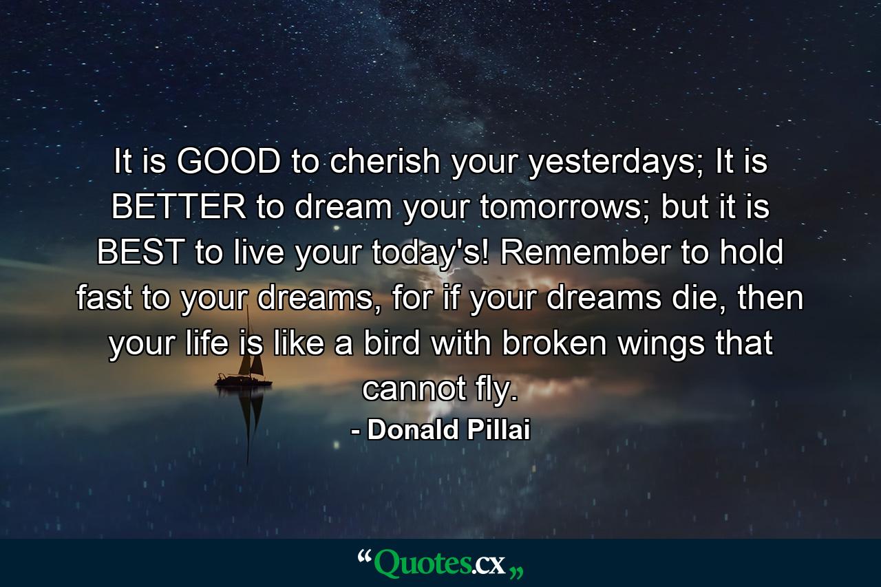 It is GOOD to cherish your yesterdays; It is BETTER to dream your tomorrows; but it is BEST to live your today's! Remember to hold fast to your dreams, for if your dreams die, then your life is like a bird with broken wings that cannot fly. - Quote by Donald Pillai