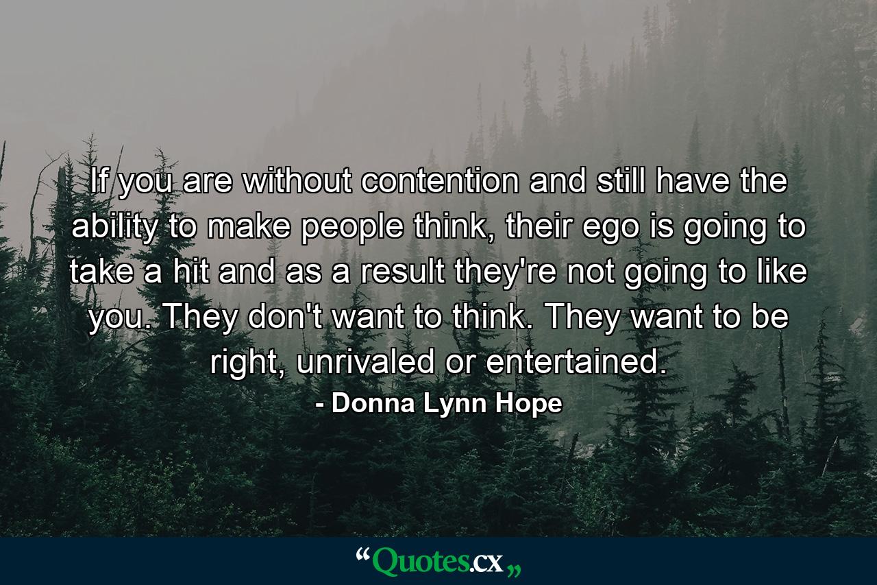 If you are without contention and still have the ability to make people think, their ego is going to take a hit and as a result they're not going to like you. They don't want to think. They want to be right, unrivaled or entertained. - Quote by Donna Lynn Hope