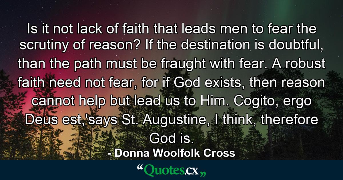 Is it not lack of faith that leads men to fear the scrutiny of reason? If the destination is doubtful, than the path must be fraught with fear. A robust faith need not fear, for if God exists, then reason cannot help but lead us to Him. Cogito, ergo Deus est,'says St. Augustine, I think, therefore God is. - Quote by Donna Woolfolk Cross