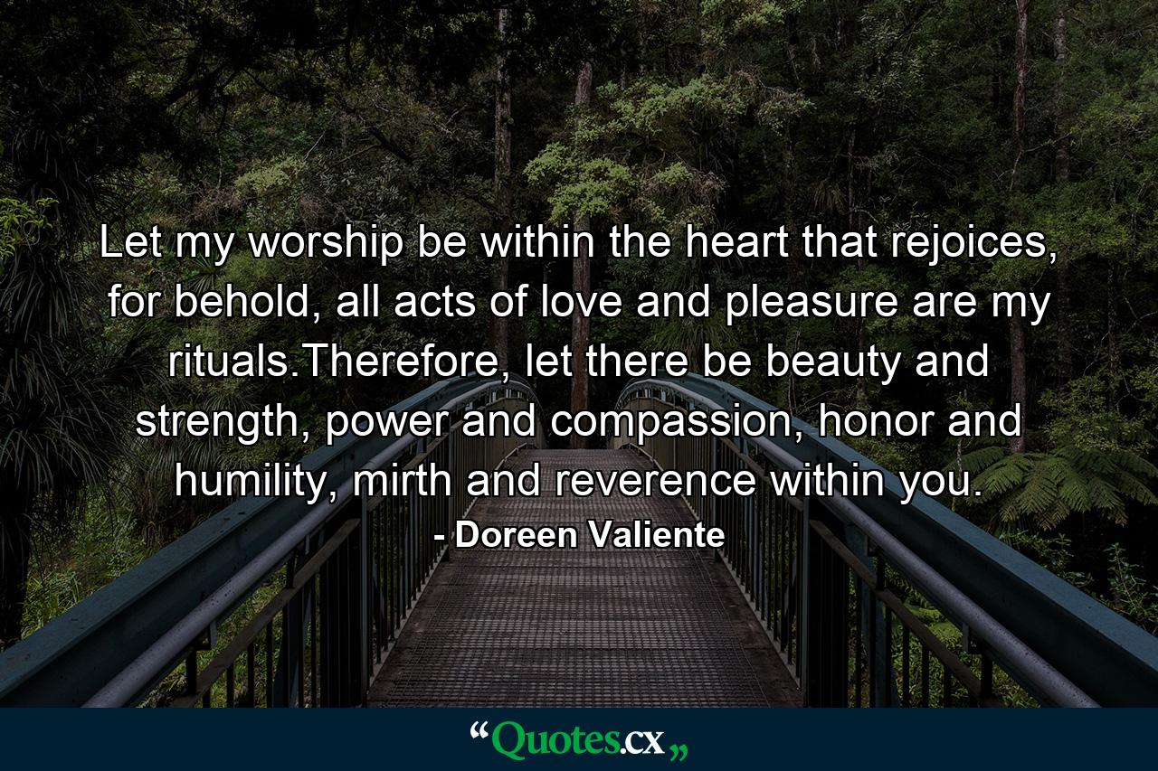 Let my worship be within the heart that rejoices, for behold, all acts of love and pleasure are my rituals.Therefore, let there be beauty and strength, power and compassion, honor and humility, mirth and reverence within you. - Quote by Doreen Valiente