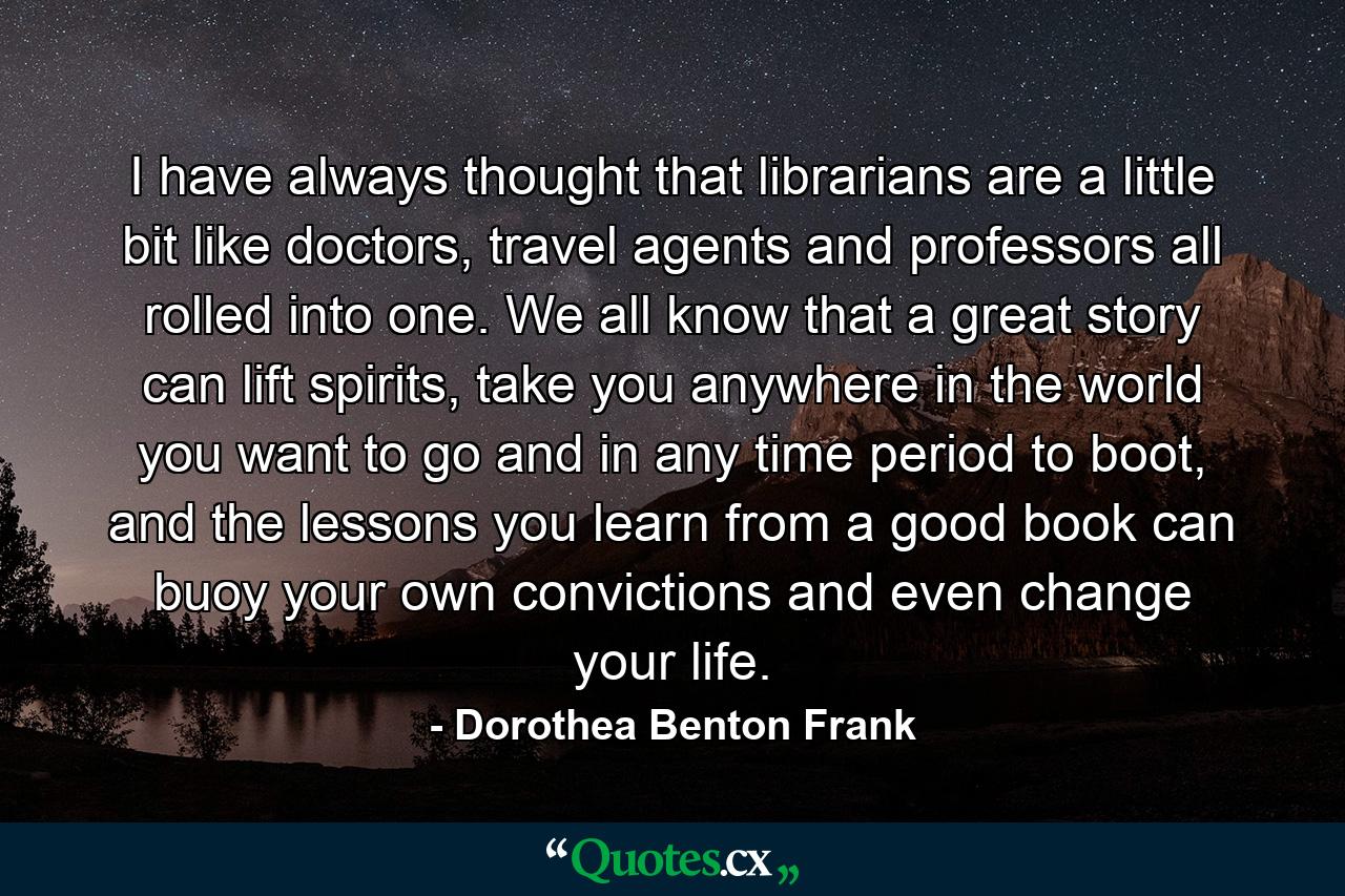 I have always thought that librarians are a little bit like doctors, travel agents and professors all rolled into one. We all know that a great story can lift spirits, take you anywhere in the world you want to go and in any time period to boot, and the lessons you learn from a good book can buoy your own convictions and even change your life. - Quote by Dorothea Benton Frank