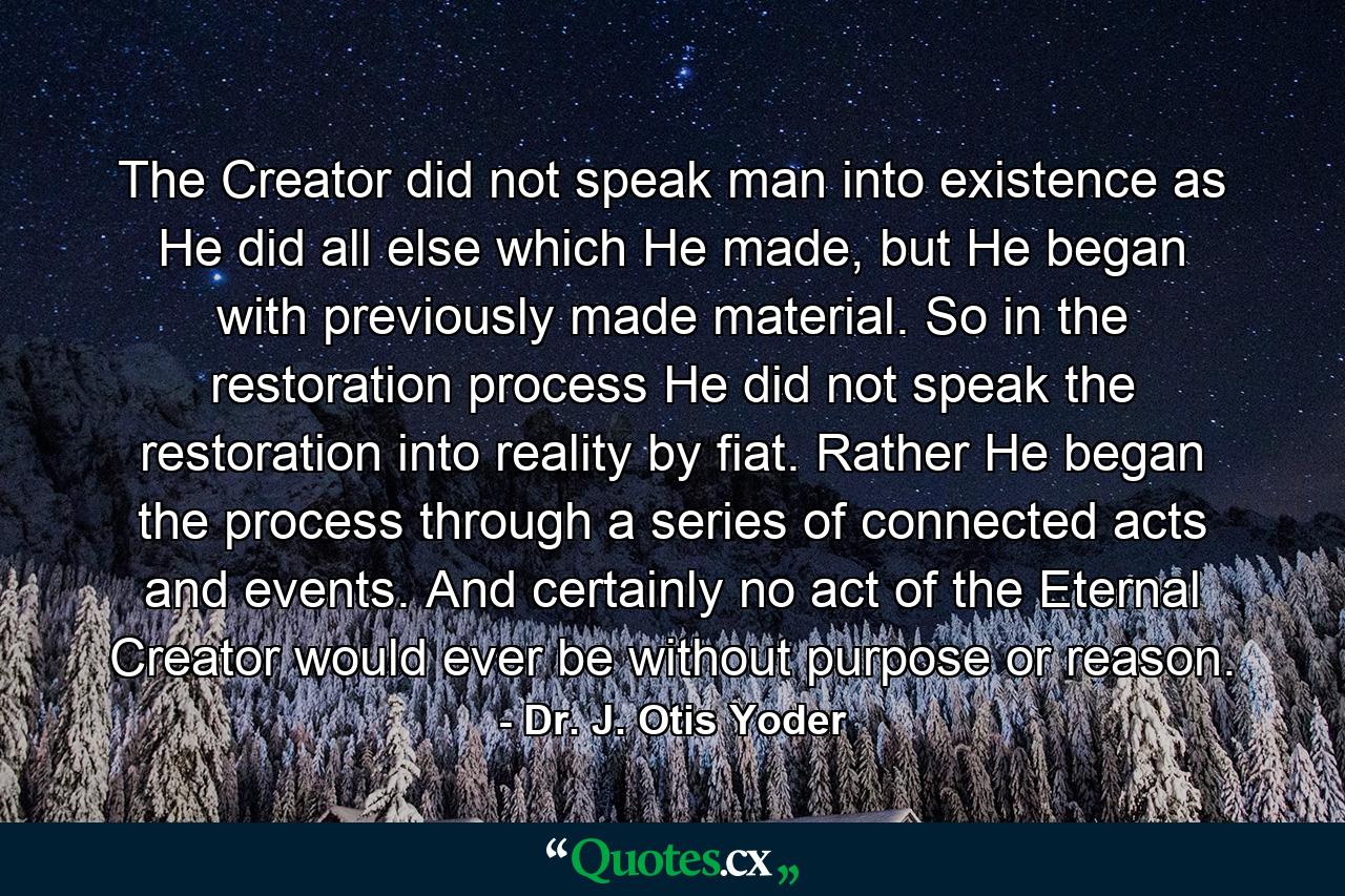 The Creator did not speak man into existence as He did all else which He made, but He began with previously made material. So in the restoration process He did not speak the restoration into reality by fiat. Rather He began the process through a series of connected acts and events. And certainly no act of the Eternal Creator would ever be without purpose or reason. - Quote by Dr. J. Otis Yoder