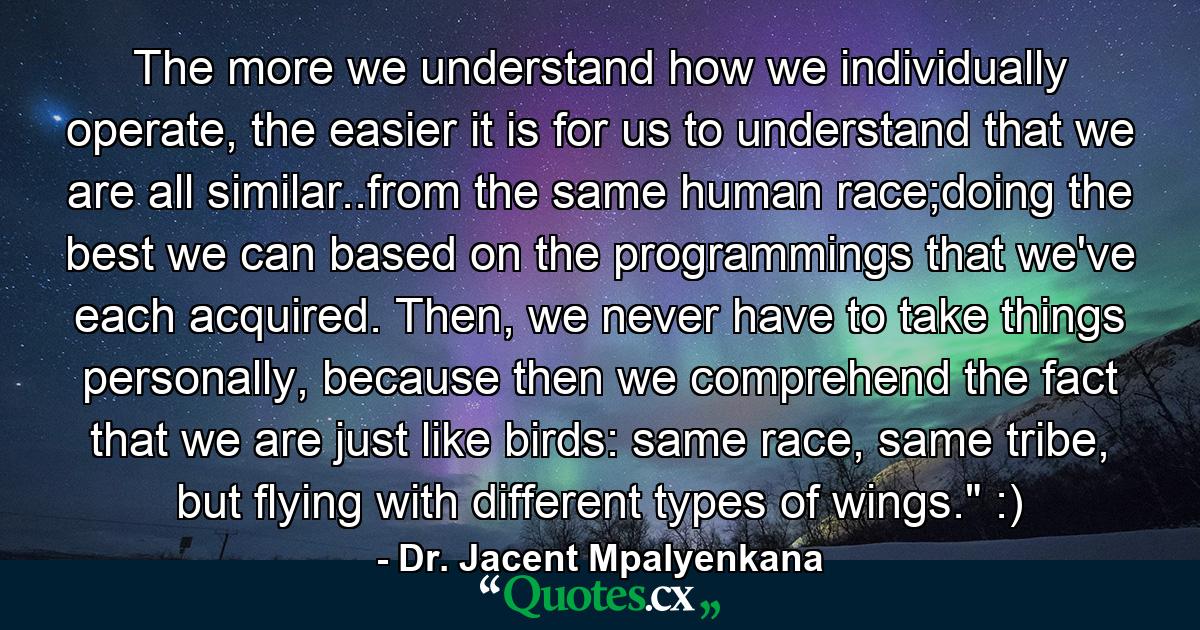 The more we understand how we individually operate, the easier it is for us to understand that we are all similar..from the same human race;doing the best we can based on the programmings that we've each acquired. Then, we never have to take things personally, because then we comprehend the fact that we are just like birds: same race, same tribe, but flying with different types of wings.