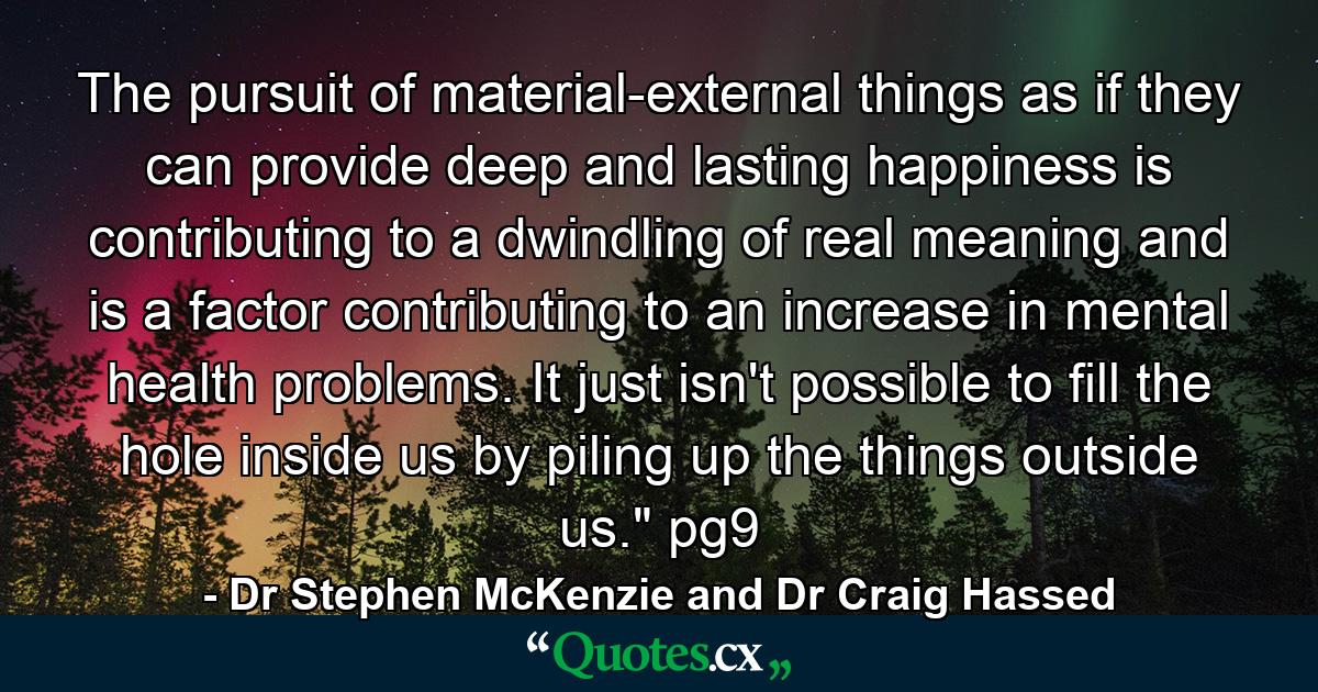 The pursuit of material-external things as if they can provide deep and lasting happiness is contributing to a dwindling of real meaning and is a factor contributing to an increase in mental health problems. It just isn't possible to fill the hole inside us by piling up the things outside us.