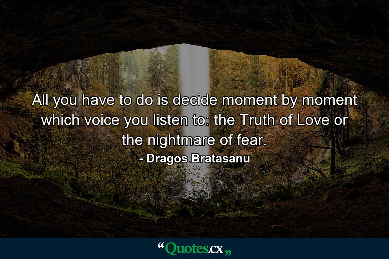 All you have to do is decide moment by moment which voice you listen to: the Truth of Love or the nightmare of fear. - Quote by Dragos Bratasanu