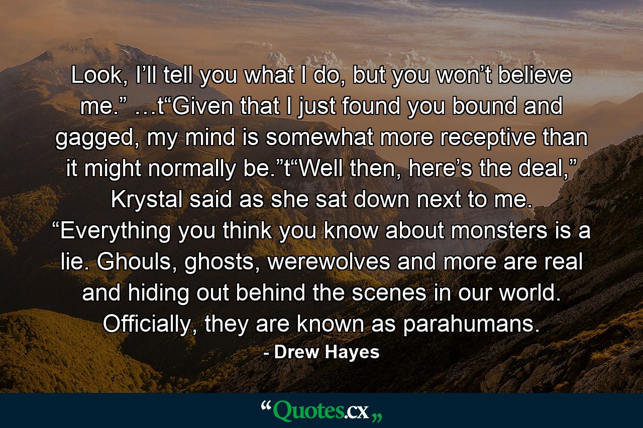 Look, I’ll tell you what I do, but you won’t believe me.” …t“Given that I just found you bound and gagged, my mind is somewhat more receptive than it might normally be.”t“Well then, here’s the deal,” Krystal said as she sat down next to me. “Everything you think you know about monsters is a lie. Ghouls, ghosts, werewolves and more are real and hiding out behind the scenes in our world. Officially, they are known as parahumans. - Quote by Drew Hayes