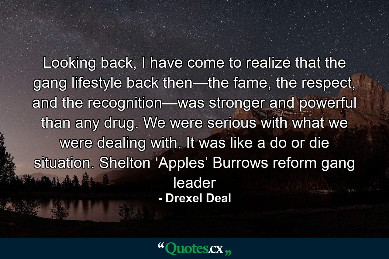 Looking back, I have come to realize that the gang lifestyle back then—the fame, the respect, and the recognition—was stronger and powerful than any drug. We were serious with what we were dealing with. It was like a do or die situation. Shelton ‘Apples’ Burrows reform gang leader - Quote by Drexel Deal