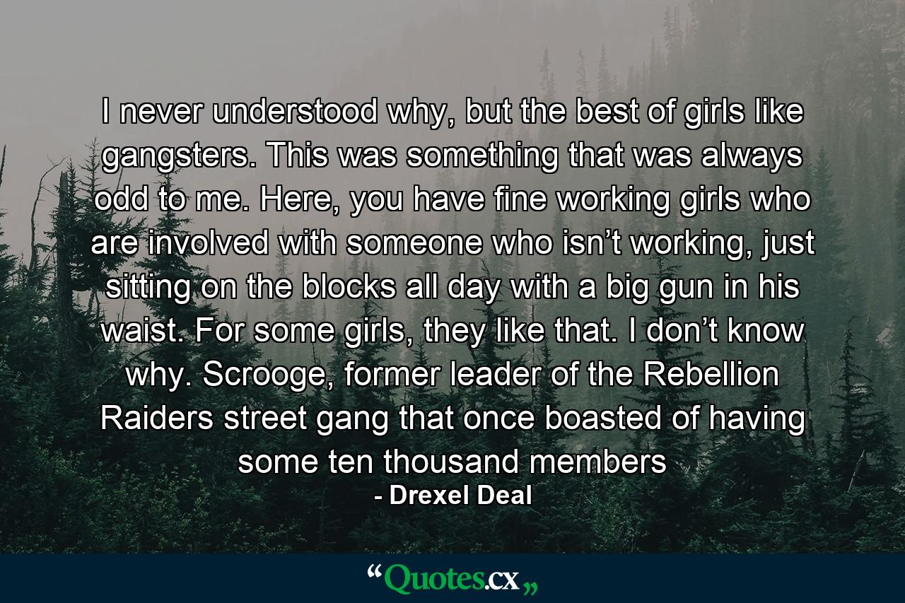 I never understood why, but the best of girls like gangsters. This was something that was always odd to me. Here, you have fine working girls who are involved with someone who isn’t working, just sitting on the blocks all day with a big gun in his waist. For some girls, they like that. I don’t know why. Scrooge, former leader of the Rebellion Raiders street gang that once boasted of having some ten thousand members - Quote by Drexel Deal