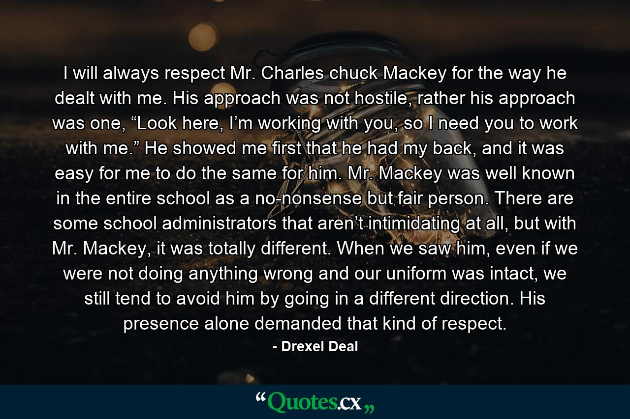 I will always respect Mr. Charles chuck Mackey for the way he dealt with me. His approach was not hostile, rather his approach was one, “Look here, I’m working with you, so I need you to work with me.” He showed me first that he had my back, and it was easy for me to do the same for him. Mr. Mackey was well known in the entire school as a no-nonsense but fair person. There are some school administrators that aren’t intimidating at all, but with Mr. Mackey, it was totally different. When we saw him, even if we were not doing anything wrong and our uniform was intact, we still tend to avoid him by going in a different direction. His presence alone demanded that kind of respect. - Quote by Drexel Deal