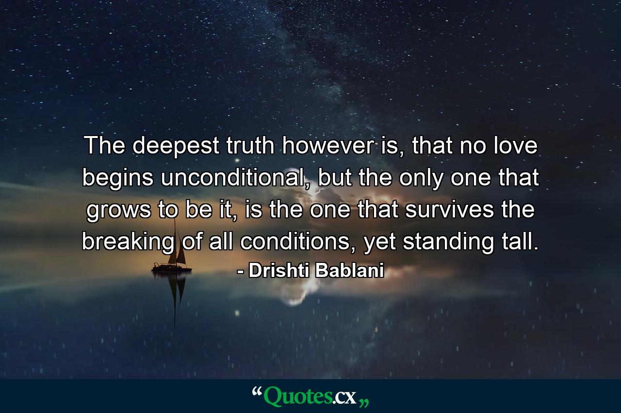 The deepest truth however is,  that no love begins unconditional,  but the only one that grows to be it, is the one that survives the breaking  of all conditions, yet standing tall. - Quote by Drishti Bablani