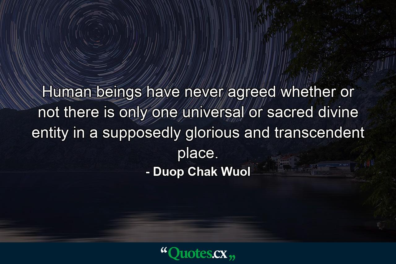 Human beings have never agreed whether or not there is only one universal or sacred divine entity in a supposedly glorious and transcendent place. - Quote by Duop Chak Wuol