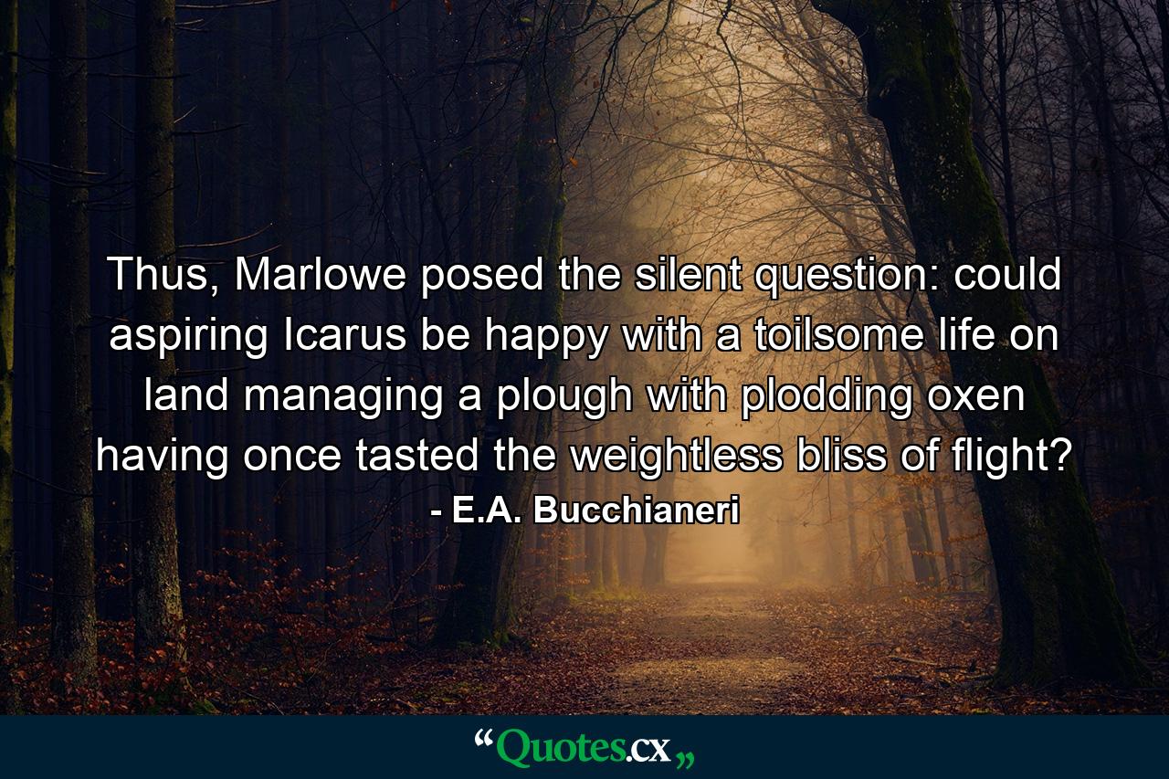 Thus, Marlowe posed the silent question: could aspiring Icarus be happy with a toilsome life on land managing a plough with plodding oxen having once tasted the weightless bliss of flight? - Quote by E.A. Bucchianeri