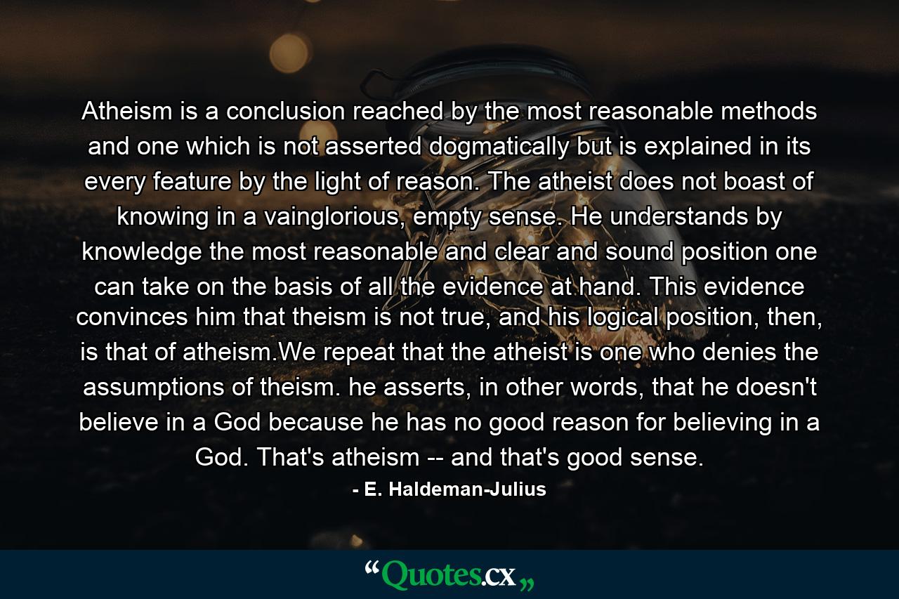 Atheism is a conclusion reached by the most reasonable methods and one which is not asserted dogmatically but is explained in its every feature by the light of reason. The atheist does not boast of knowing in a vainglorious, empty sense. He understands by knowledge the most reasonable and clear and sound position one can take on the basis of all the evidence at hand. This evidence convinces him that theism is not true, and his logical position, then, is that of atheism.We repeat that the atheist is one who denies the assumptions of theism. he asserts, in other words, that he doesn't believe in a God because he has no good reason for believing in a God. That's atheism -- and that's good sense. - Quote by E. Haldeman-Julius