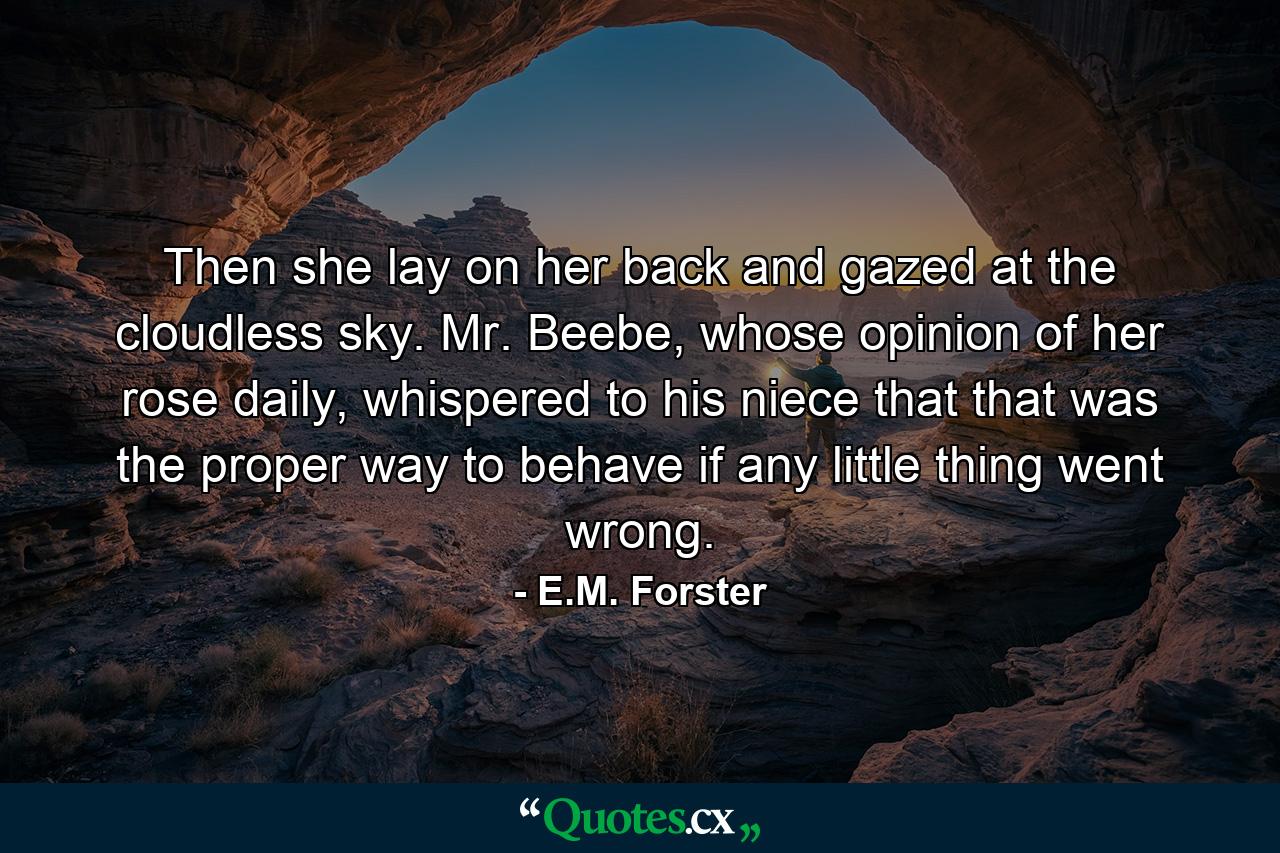 Then she lay on her back and gazed at the cloudless sky. Mr. Beebe, whose opinion of her rose daily, whispered to his niece that that was the proper way to behave if any little thing went wrong. - Quote by E.M. Forster