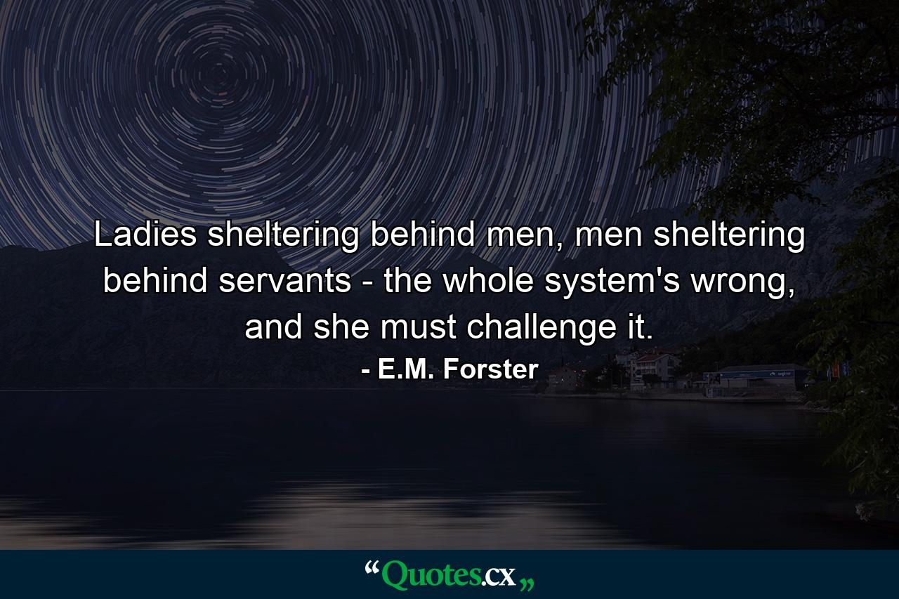 Ladies sheltering behind men, men sheltering behind servants - the whole system's wrong, and she must challenge it. - Quote by E.M. Forster