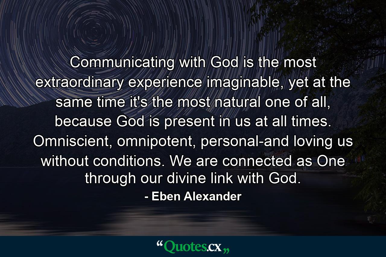 Communicating with God is the most extraordinary experience imaginable, yet at the same time it's the most natural one of all, because God is present in us at all times. Omniscient, omnipotent, personal-and loving us without conditions. We are connected as One through our divine link with God. - Quote by Eben Alexander