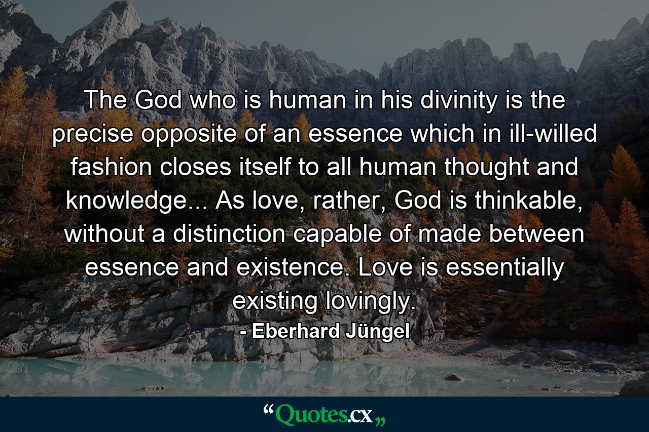 The God who is human in his divinity is the precise opposite of an essence which in ill-willed fashion closes itself to all human thought and knowledge... As love, rather, God is thinkable, without a distinction capable of made between essence and existence. Love is essentially existing lovingly. - Quote by Eberhard Jüngel