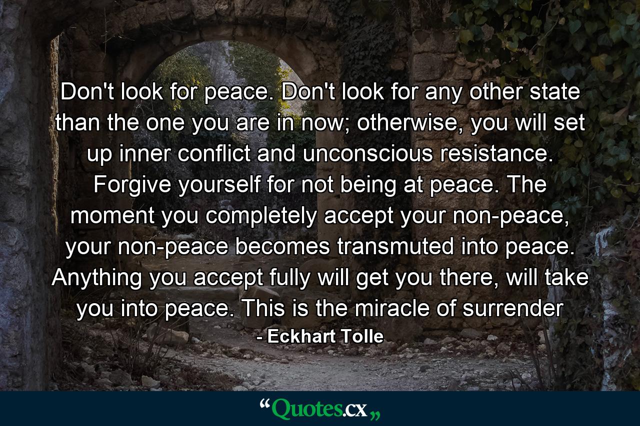 Don't look for peace. Don't look for any other state than the one you are in now; otherwise, you will set up inner conflict and unconscious resistance. Forgive yourself for not being at peace. The moment you completely accept your non-peace, your non-peace becomes transmuted into peace. Anything you accept fully will get you there, will take you into peace. This is the miracle of surrender - Quote by Eckhart Tolle