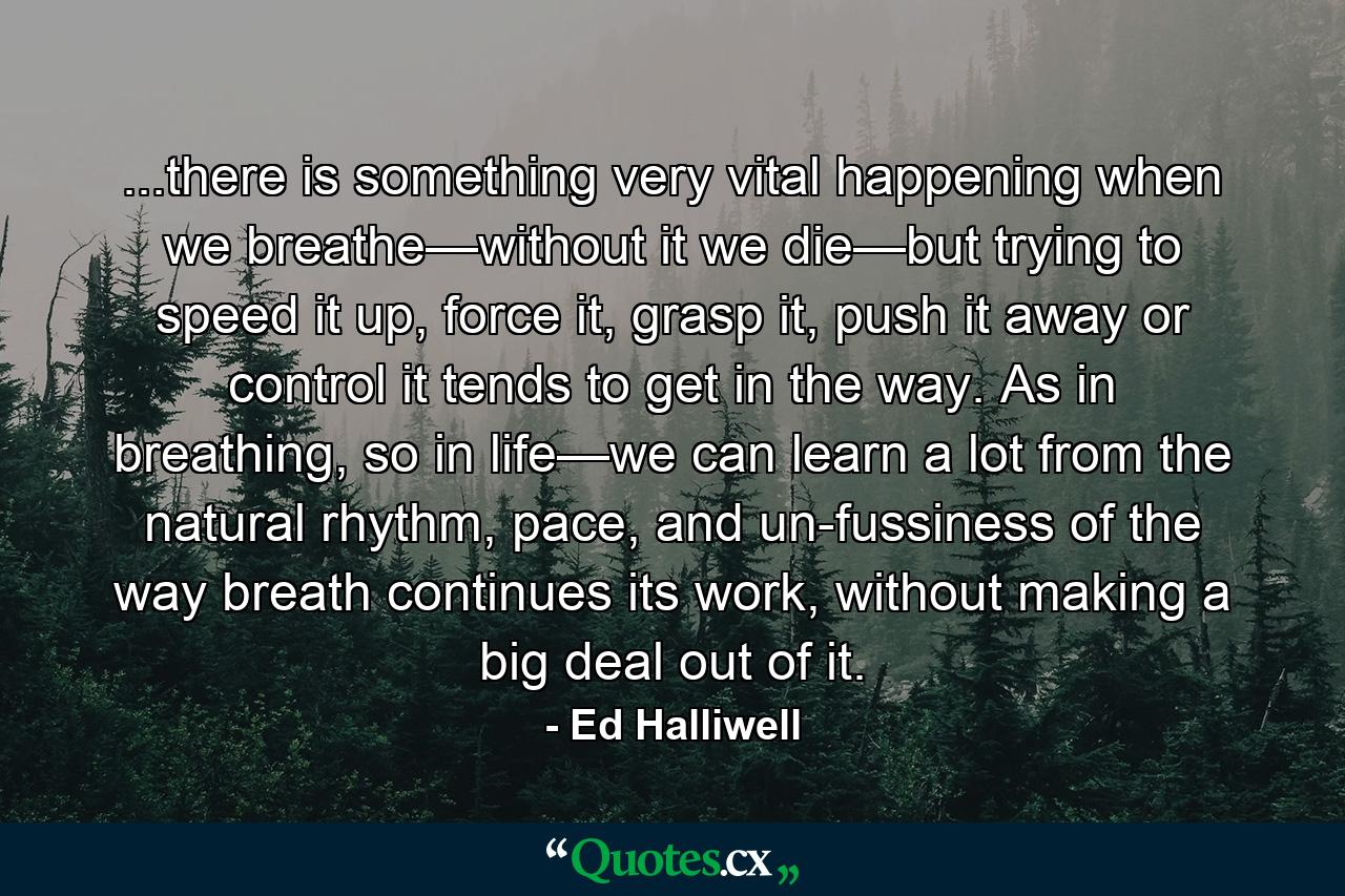 ...there is something very vital happening when we breathe—without it we die—but trying to speed it up, force it, grasp it, push it away or control it tends to get in the way. As in breathing, so in life—we can learn a lot from the natural rhythm, pace, and un-fussiness of the way breath continues its work, without making a big deal out of it. - Quote by Ed Halliwell