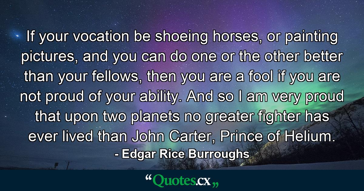 If your vocation be shoeing horses, or painting pictures, and you can do one or the other better than your fellows, then you are a fool if you are not proud of your ability. And so I am very proud that upon two planets no greater fighter has ever lived than John Carter, Prince of Helium. - Quote by Edgar Rice Burroughs