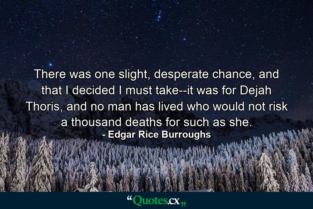 There was one slight, desperate chance, and that I decided I must take--it was for Dejah Thoris, and no man has lived who would not risk a thousand deaths for such as she. - Quote by Edgar Rice Burroughs