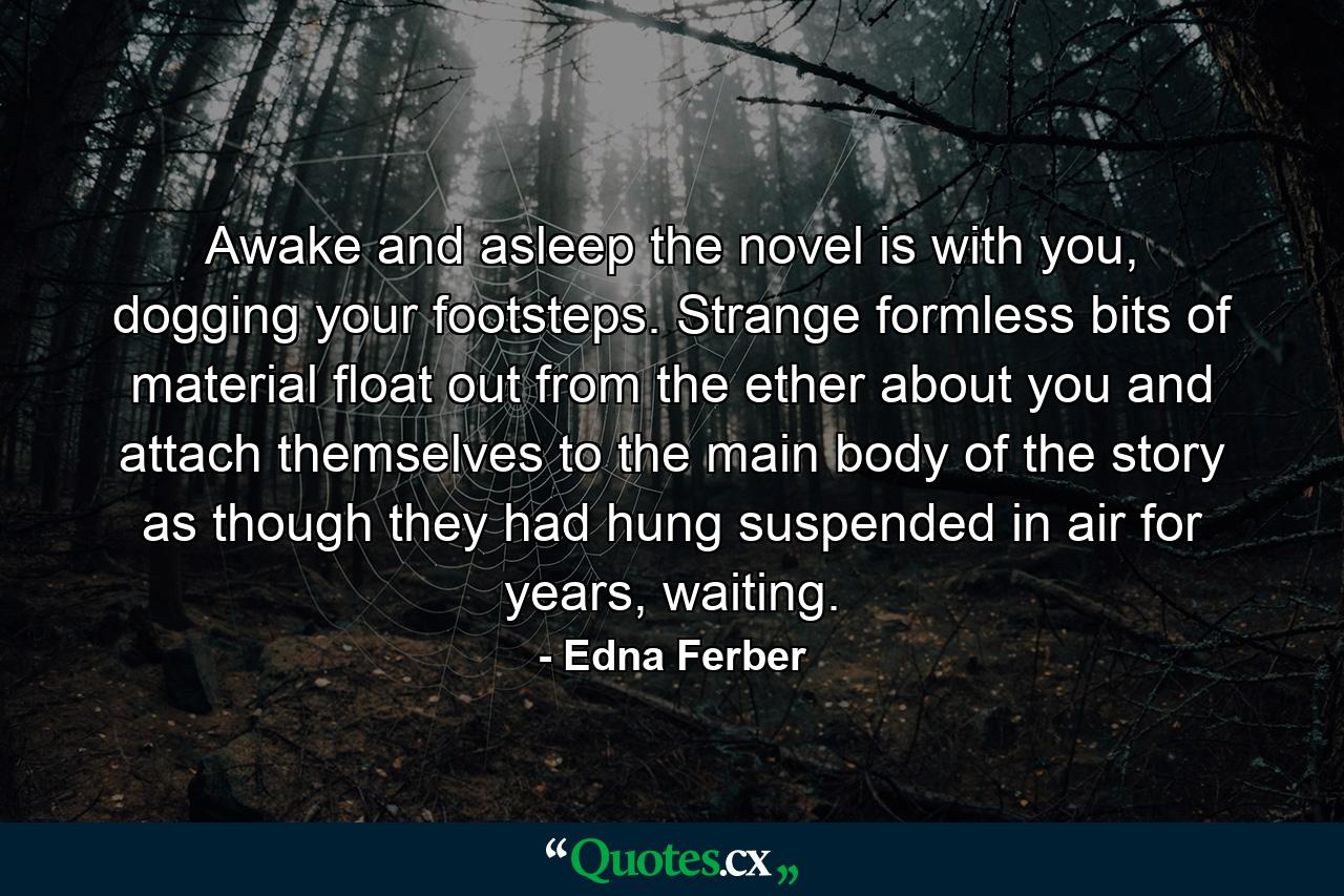 Awake and asleep the novel is with you, dogging your footsteps. Strange formless bits of material float out from the ether about you and attach themselves to the main body of the story as though they had hung suspended in air for years, waiting. - Quote by Edna Ferber