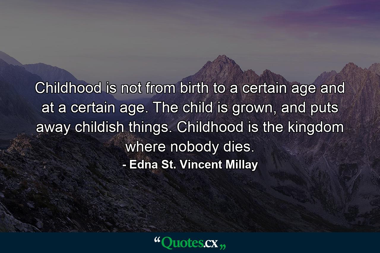 Childhood is not from birth to a certain age and at a certain age. The child is grown, and puts away childish things. Childhood is the kingdom where nobody dies. - Quote by Edna St. Vincent Millay