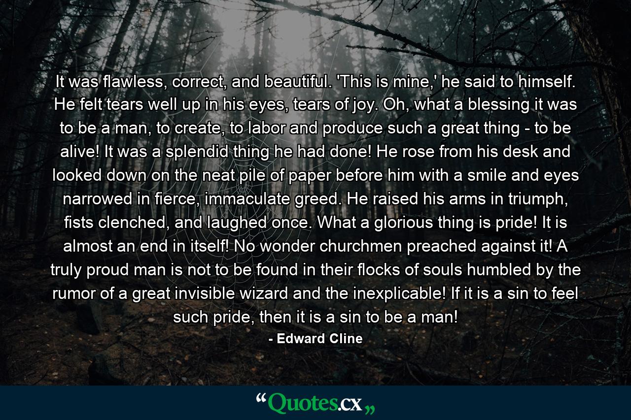 It was flawless, correct, and beautiful. 'This is mine,' he said to himself. He felt tears well up in his eyes, tears of joy. Oh, what a blessing it was to be a man, to create, to labor and produce such a great thing - to be alive! It was a splendid thing he had done! He rose from his desk and looked down on the neat pile of paper before him with a smile and eyes narrowed in fierce, immaculate greed. He raised his arms in triumph, fists clenched, and laughed once. What a glorious thing is pride! It is almost an end in itself! No wonder churchmen preached against it! A truly proud man is not to be found in their flocks of souls humbled by the rumor of a great invisible wizard and the inexplicable! If it is a sin to feel such pride, then it is a sin to be a man! - Quote by Edward Cline