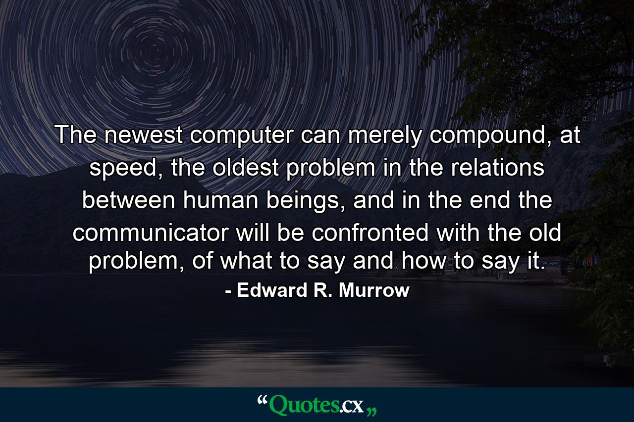 The newest computer can merely compound, at speed, the oldest problem in the relations between human beings, and in the end the communicator will be confronted with the old problem, of what to say and how to say it. - Quote by Edward R. Murrow