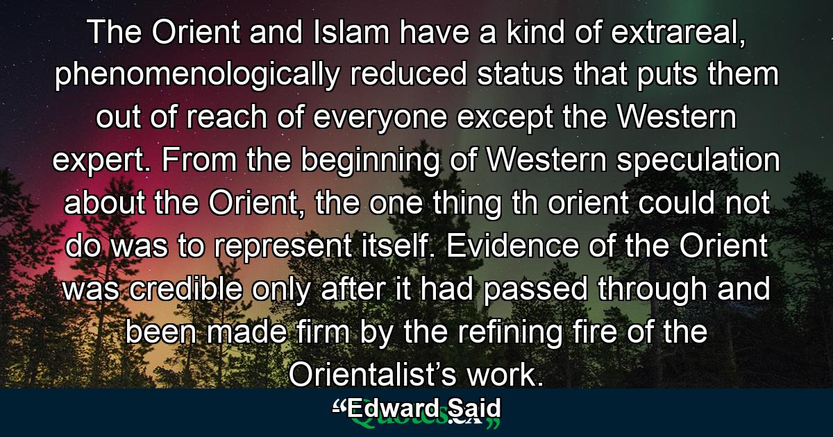 The Orient and Islam have a kind of extrareal, phenomenologically reduced status that puts them out of reach of everyone except the Western expert. From the beginning of Western speculation about the Orient, the one thing th orient could not do was to represent itself. Evidence of the Orient was credible only after it had passed through and been made firm by the refining fire of the Orientalist’s work. - Quote by Edward Said