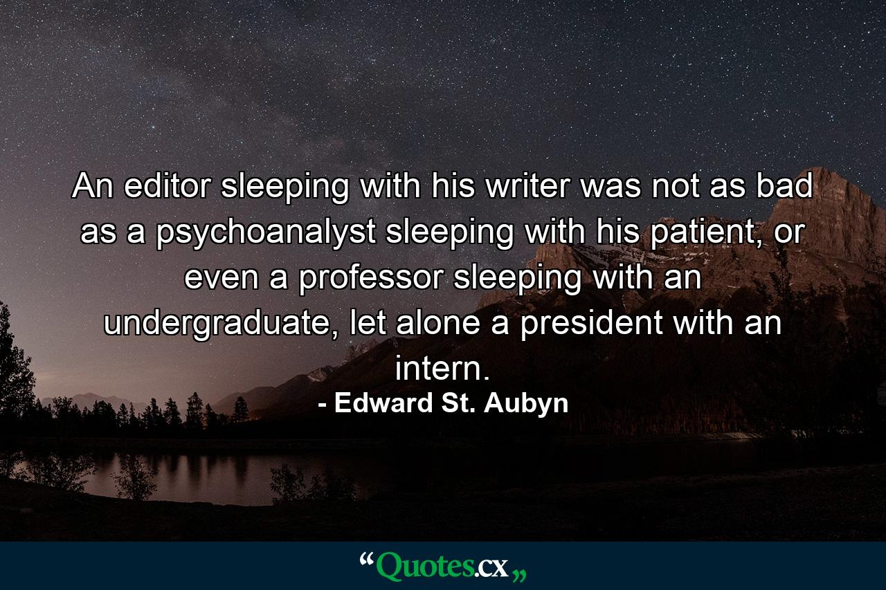 An editor sleeping with his writer was not as bad as a psychoanalyst sleeping with his patient, or even a professor sleeping with an undergraduate, let alone a president with an intern. - Quote by Edward St. Aubyn